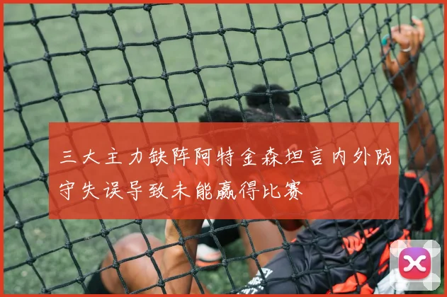 三大主力缺阵阿特金森坦言内外防守失误导致未能赢得比赛