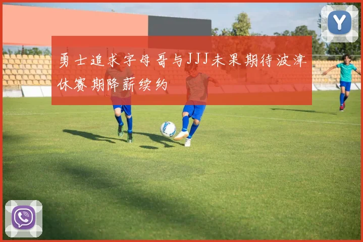 勇士追求字母哥与JJJ未果期待波津休赛期降薪续约