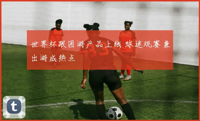 世界杯跟团游产品上线 球迷观赛兼出游成热点