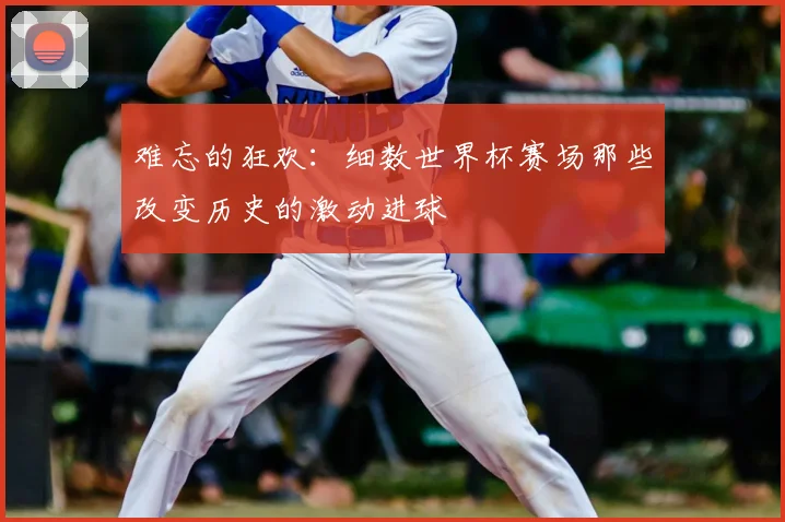难忘的狂欢：细数世界杯赛场那些改变历史的激动进球