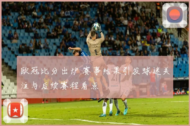 欧冠比分出炉 赛事结果引发球迷关注与后续赛程看点