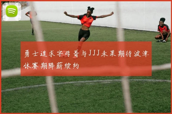 勇士追求字母哥与JJJ未果期待波津休赛期降薪续约