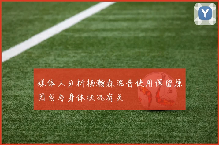 媒体人分析杨瀚森混音使用保留原因或与身体状况有关
