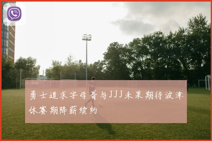 勇士追求字母哥与JJJ未果期待波津休赛期降薪续约