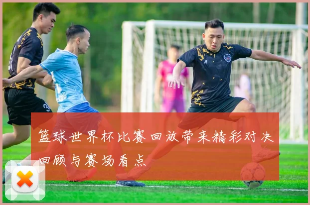 篮球世界杯比赛回放带来精彩对决回顾与赛场看点