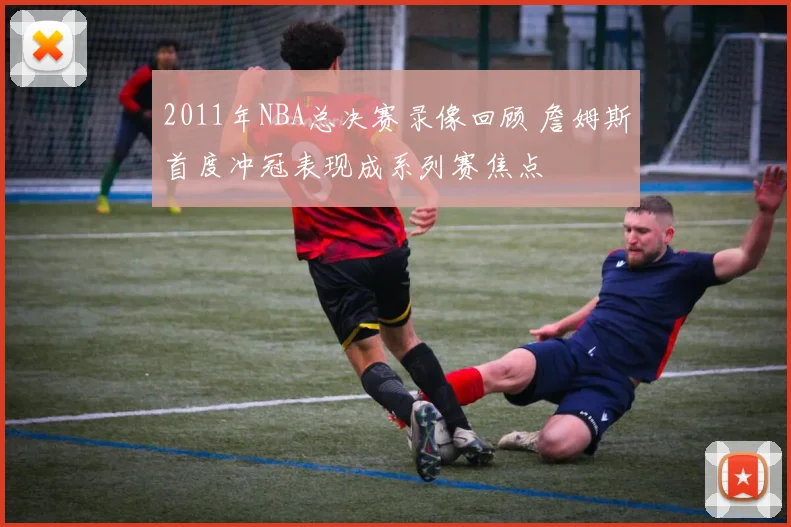 2011年NBA总决赛录像回顾 詹姆斯首度冲冠表现成系列赛焦点