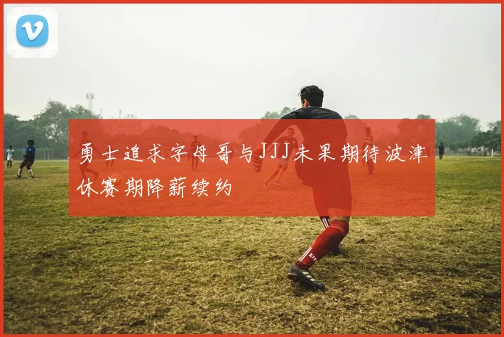 勇士追求字母哥与JJJ未果期待波津休赛期降薪续约