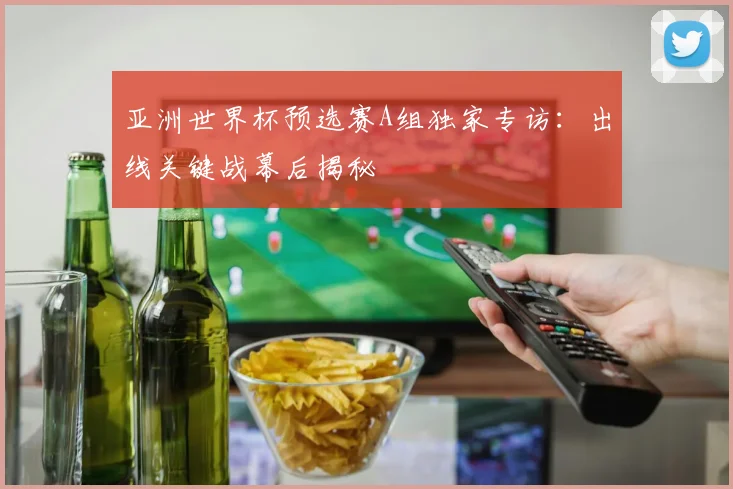 亚洲世界杯预选赛A组独家专访：出线关键战幕后揭秘