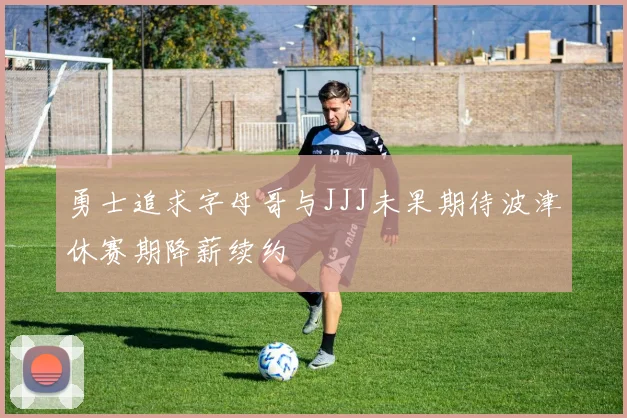 勇士追求字母哥与JJJ未果期待波津休赛期降薪续约
